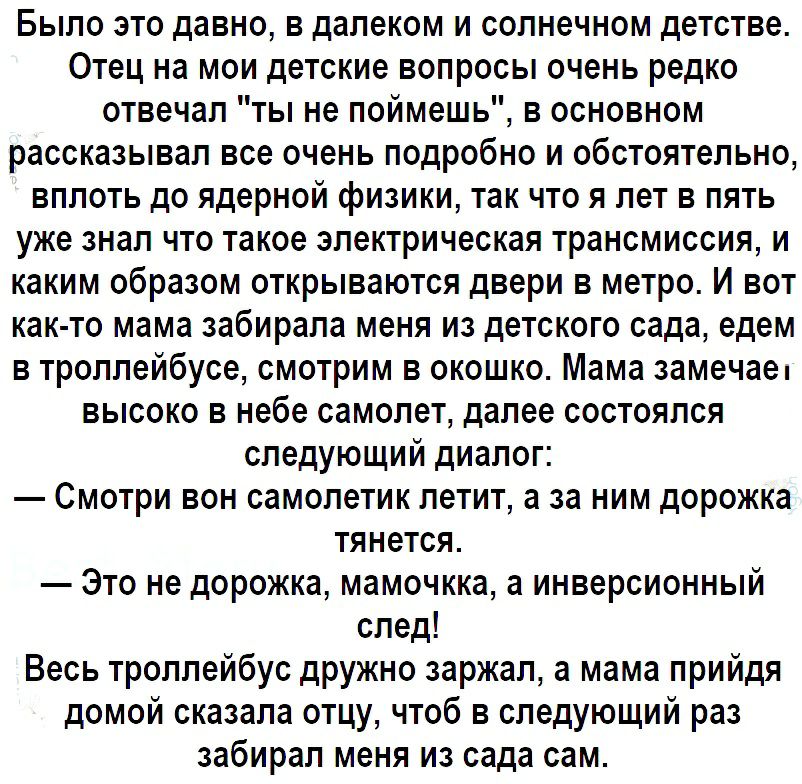 Было это давно в далеком и солнечном детстве Отец на мои детские вопросы очень редко отвечал ты не поймешь в основном рассказывал все очень подробно и обстоятельно вплоть до ядерной физики так что я лет в пять уже знал что такое электрическая трансмиссия и каким образом открываются двери в метро И вот как то мама забирала меня из детского сада едем в троллейбусе смотрим в окошко Мама замечае высок