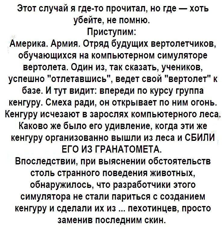 Этот случай я где то прочитал но где хоть убейте не помню Приступим Америка Армия Отряд будущих вертолетчиков обучающихся на компьютерном симуляторе вертолета Один из так сказать учеников успешно отлетавшись ведет свой вертолет к базе И тут видит впереди по курсу группа кенгуру Смеха ради он открывает по ним огонь Кенгуру исчезают в зарослях компьютерного леса Каково же было его удивление когда эт