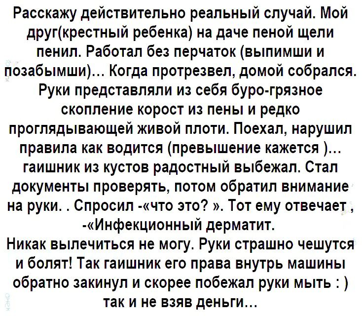 Расскажу действительно реальный случай Мой другкрестный ребенка на даче пеной щели пенил Работал без перчаток выпимши и позабымши Когда протрезвел домой собрался Руки представляли из себя буро грязное скопление корост из пены и редко проглядывающей живой плоти Поехал нарушил правила как водится превышение кажется гаишник из кустов радостный выбежал Стал документы проверять потом обратил внимание н