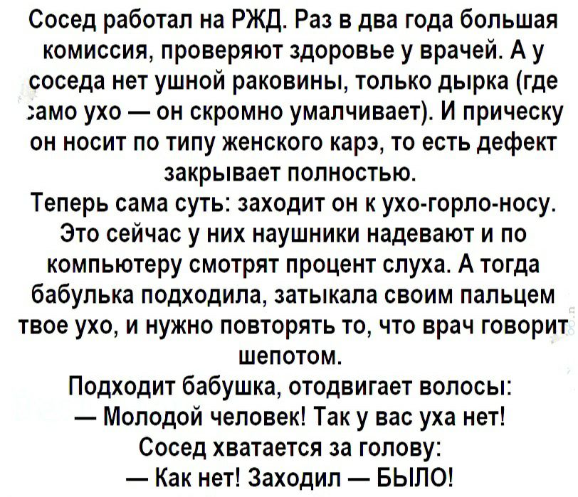 Сосед работал на РЖД Раз в два года большая комиссия проверяют здоровье у врачей А у соседа нет ушной раковины только дырка где амо ухо он скромно умалчивает И прическу он носит по типу женского карэ то есть дефект закрывает полностью Теперь сама суть заходит он к ухо горло носу Это сейчас у них наушники надевают и по компьютеру смотрят процент слуха А тогда бабулька подходила затыкала своим пальц