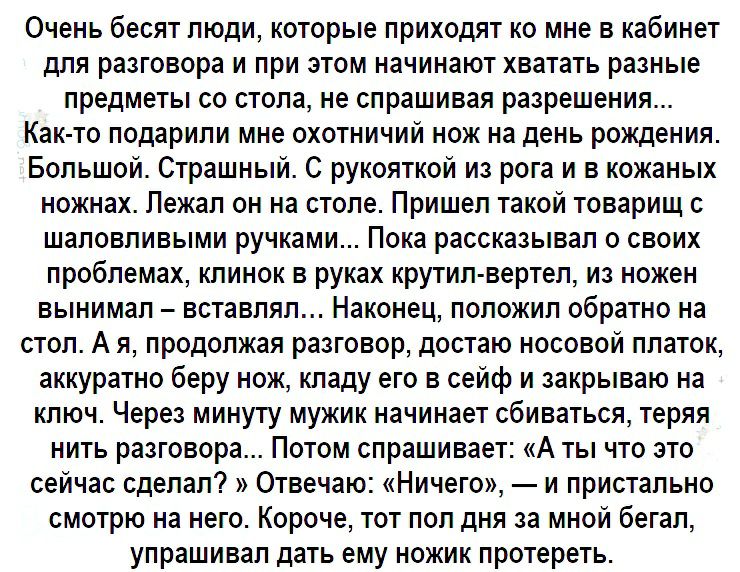 Очень бесят люди которые приходят ко мне в кабинет для разговора и при этом начинают хватать разные предметы со стола не спрашивая разрешения Как то подарили мне охотничий нож на день рождения Большой Страшный С рукояткой из рога и в кожаных ножнах Лежал он на столе Пришел такой товарищ с шаловливыми ручками Пока рассказывал о своих проблемах клинок в руках крутил вертел из ножен вынимал вставлял 