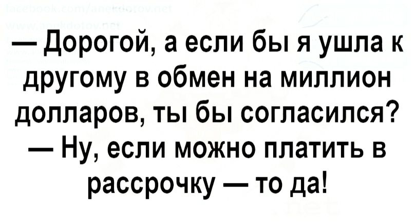 Дорогой а если бы я ушла к другому в обмен на миллион долларов ты бы согласился Ну если можно платить в рассрочку то да