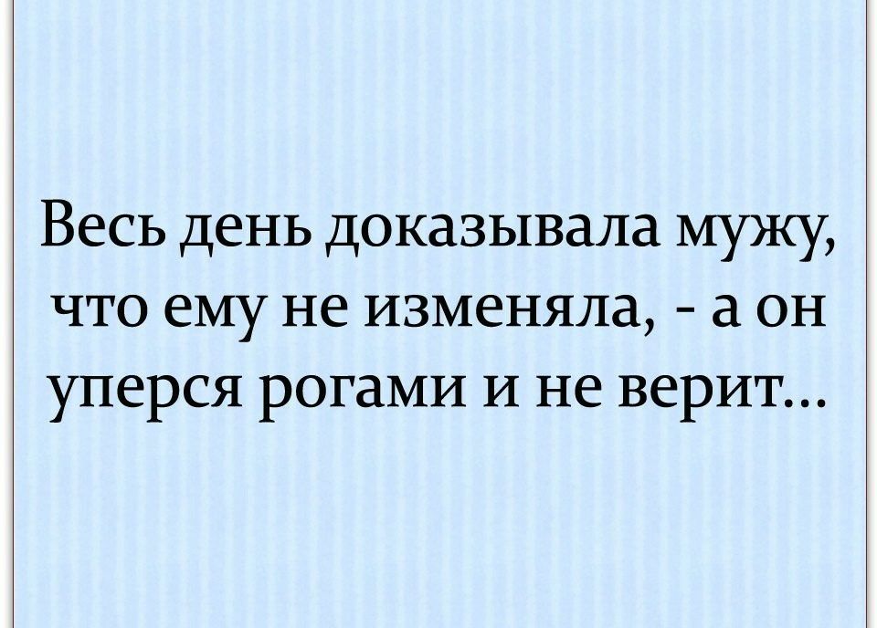 День доказательство. Я ему говорю не изменяла а он уперся рогами и не верит. Не изменяла я тебе а ты упёрся рогами но не верил.