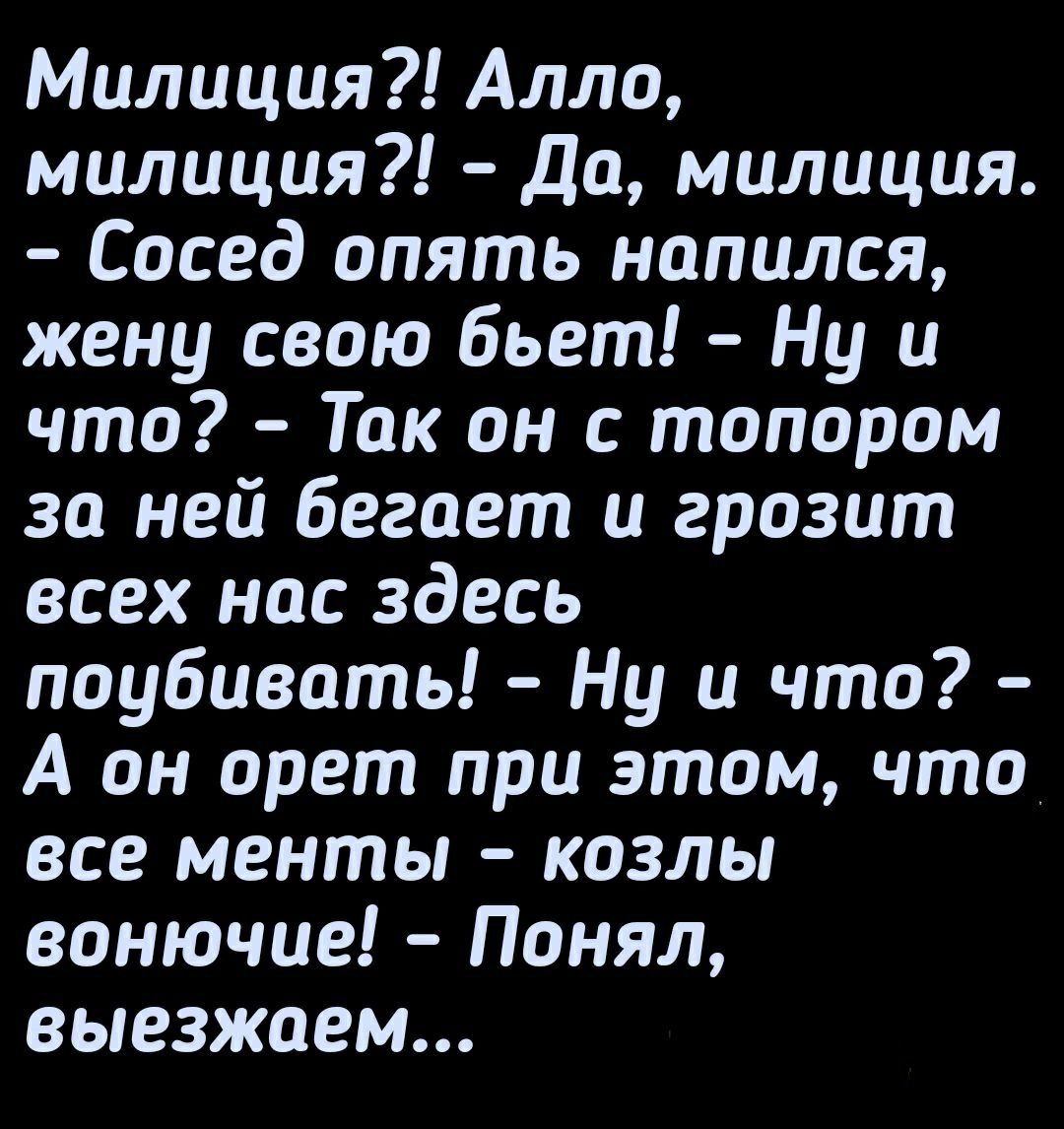 Милиция Алло милиция До милиция Сосед опять напился жену свою бьет Ну и что Так он с топором за ней бегает и грозит всех нас здесь поубивать Ну и что А он орет при этом что все менты козлы вонючие Понял выезжаем