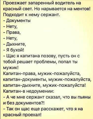 Проезжает запаренный водитель на красный свет На нарывается на ментов Подходит к нему сержант Документы Нет Права Нету дыхните Я бухой Щас я капитана позову пусть он с тобой решает проблемы попал ты мужик Капитан права мужик пожалуйста капитан документы мужик пожалуйста капитан дыхните мужикпожалуйста Капитанв недоумении А че мне сержант сказал что вы пьяны и без документов Так он щас еще расскаже