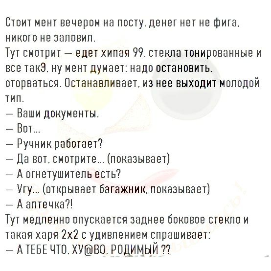 Стоит мент вечером на посту денег нет не фига никого не заповип Тут смотрит _ едет хипая 99 стекпа тонированные и все такЭ ну мент думает надо остановить оторваться Пстанавпивает из нее выходит моподой тип _ Ваши документы _ Вот _ Ручникработает Да вот смотрите показывает _ А огнетушитепь есть Угу открывает багажник показывает _ А аптечка Тут медпенно опускается заднее боковое стекло и такая хари 
