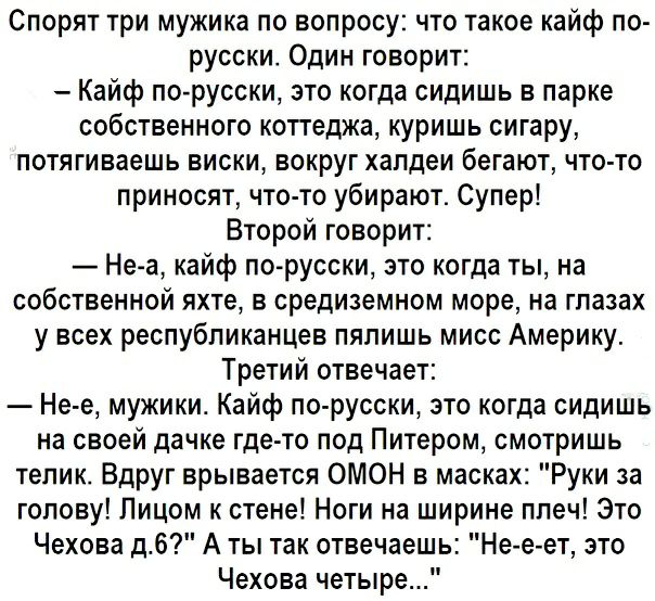 Спорят три мужика по вопросу что такое кайф по русски Один говорит Кайф по русски это когда сидишь в парке собственного коттеджа куришь сигару потягиваешь виски вокруг халдеи бегают что то приносят что то убирают Супер Второй говорит Не а кайф по русски это когда ты на собственной яхте в средиземном море на глазах у всех республиканцев пяпишь мисс Америку Третий отвечает Не е мужики Кайф по русски