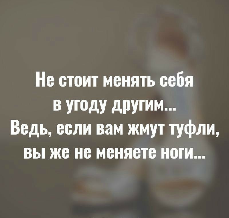 Не стоит менять себя в угоду другим Ведь если вам жмут туфли вы же не меняете ноги
