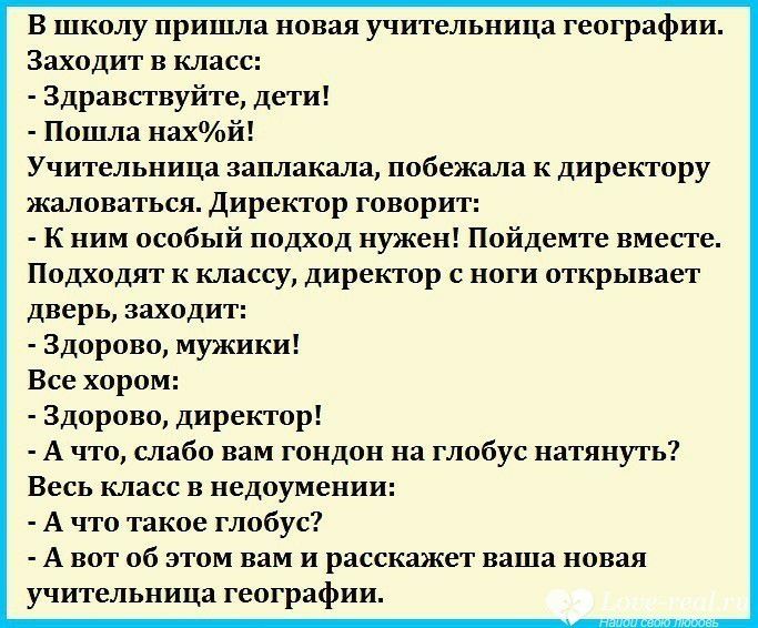 В школу пришла новая учительница географии Заходит в класс Здравствуйте дети Пошла нахй Учительница заплакала побежала к директору жаловаться Директор говорит к ним особый подход нужен Пойдемте вместе Подходят к классу директор с ноги открывает дверь заходит Здорово мужики Все хором Здорово директор А что слабо вам гондон на глобус натянуть Весь класс в недоумении А что такое глобус А вот об этом 