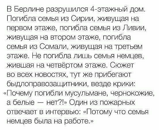 В Берлине разрушился 4ьэтажный дом Погибла семья из Сирии живущая на первом этаже потибла семья из Ливии живущая на втором этаже погибла семья из Сомали живущая на третьем этаже Не погибла лищь семья немцев жившая на четвёртом этаже Сюжет во всех новостях тут же прибетают бьшлоправозащитники везде крики Почему погибли мусульмане чернокожие а бепьте нет Один из пожарных отвечает в интервью Потому ч