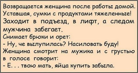 Возвращается женщина после работы домой Уставшая сумки с продуктами тяжеленные Заходит в подъезд в лифт следом мужчина забегает Снимает брюки и орет Ну че вылупилась Насиловать буду Женщина смотрит на мужика и с грустью в голосе говорит Е твою мать яйца купить забыла