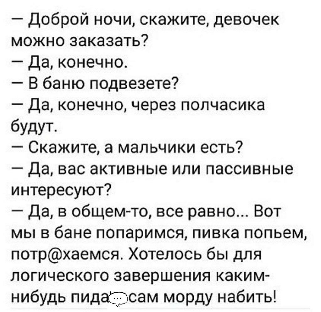 Доброй ночи скажите девочек можно заказать Да конечно В баню подвезете Да конечно через полчасика будут Скажите а мальчики есть Да вас активные или пассивные интересуют Да в общемто все равно Вот мы в бане попаримся пивка попьем потрхаемся Хотелось бы для логического завершения каким нибудь пидафсам морду набить