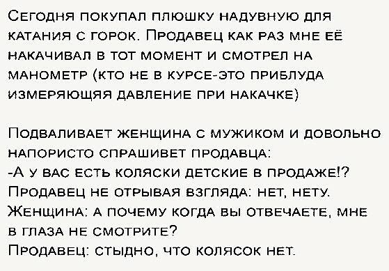 СЕГОДНЯ ПОКУПАП ППЮШКУ НАДУВНУЮ для КАТАНИЯ С ГОРОК ПРОДАВЕЦ КАК РАЗ МНЕ ЕЁ НАКАЧИВАП В ТОТ МОМЕНТ И СМОТРЕП НА МАНОМЕТР КТО НЕ В КУРСЕЭТО ПРИБПУПА ИЗМЕРЯЮЩЯЯ ДАВЛЕНИЕ ПРИ НАКАЧКЕ ПОДВАПИБАЕТ ЖЕНЩИНА мужиком и довольно НАПОРИСТО СПРАШИВЕТ ПРОДАВЦА А у ВАС ЕСТЬ коляски дЕТСКИЕ в ПРОДАЖЕ ПРОДАВЕЦ НЕ ОТРЫБАЯ взглядА НЕт НЕТУ ЖЕНЩИНА А почему КОГДА вы ОТВЕЧАЕТЕ МНЕ в гпАзА НЕ СМОТРИТЕ7 ПРОДАВЕЦ СТЫдНО