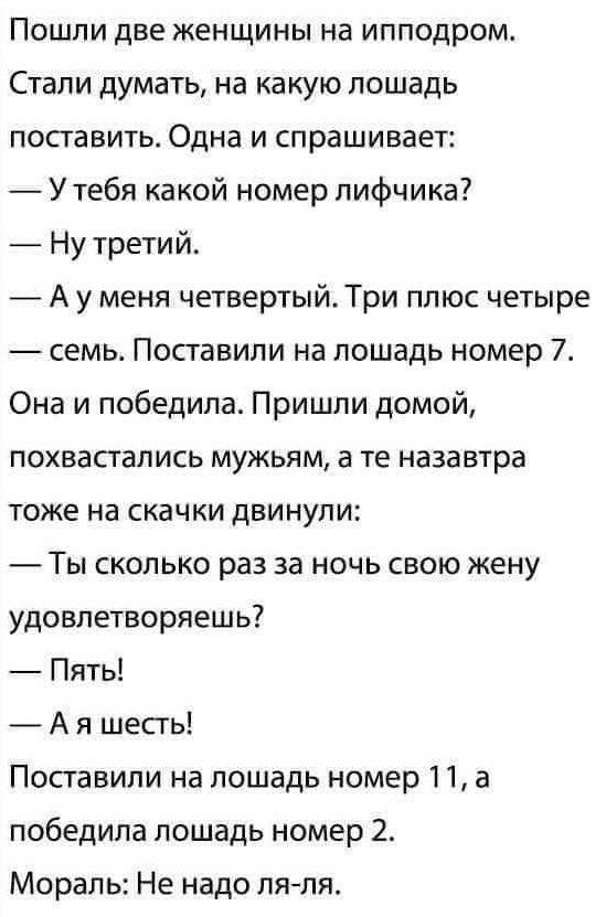 Пошли две женщины на ипподром Стали думать на какую лошадь поставить Одна и спрашивает Утебя какой номер лифчика Ну третий _ А у меня четвертыйТри плюс четыре семь Поставили на лошадь номер 7 Она и победила Пришли домой похвастапись мужьям а те назавтра тоже на скачки двинули Ты сколько раз за ночь свою жену удовлетворяешь Пять А я шепь Поставили на лошадь номер 11 а победила лошадь номер 2 Мораль