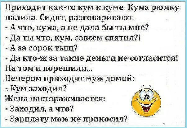 приходит както кум к куме. Кума рюмку  налила. Сидят, разговаривают.  А что, кума, а не дала бы ты мне?  Да ты что, кум, совсем спятил?!  Аза сорок тыщ? Ы дз ктож за такие деньги не согласится! На том и порешили. Вечером приходит муж домой:  кум заходил? Жена настораживается:  заходил, а что?  Зарплату мою не приносил?