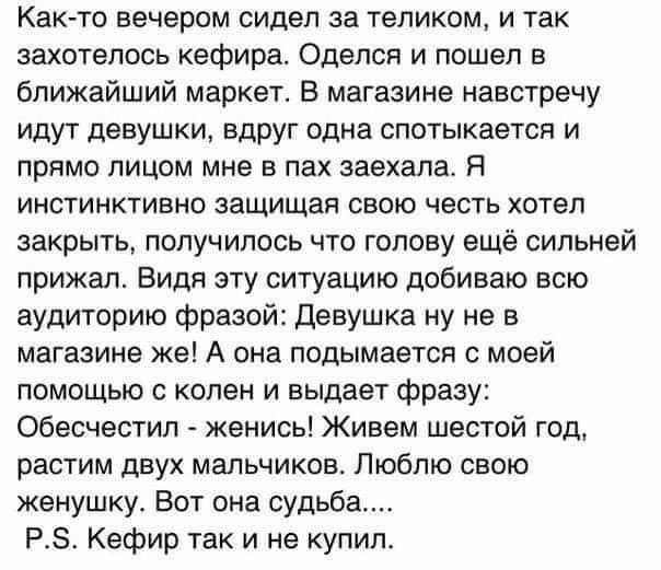 Как то вечером сидел за теликом и так захотелось кефира Оделся и пошел в ближайший маркет В магазине навстречу идут девушки вдруг одна спотыкается и прямо лицом мне в пах заехала Я инстинктивно защищая свою честь хотел закрыть получилось что голову ещё сильней прижал Видя эту ситуацию добиваю всю аудиторию фразой Девушке ну не в магазине же А она подымается с моей помощью с колен и выдает фразу Об