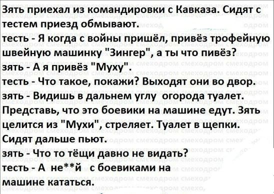 Зять приехал из командировки с Кавказа Сидят с тестам приезд обмывают тесть Я когда с войны пришёл привёз трофейную швейную машинку Зингер а ты что пивёз зять А я привёз Муху тесть Что такое покажи Выходят они во двор зять Видишь в дальнем углу огорода туалет Представь чти это боевики на машине едут Зять целится из Мухи стреляет Туалет в щепки Сидят дальше пьют зять Что то тёщи давно не видать тес