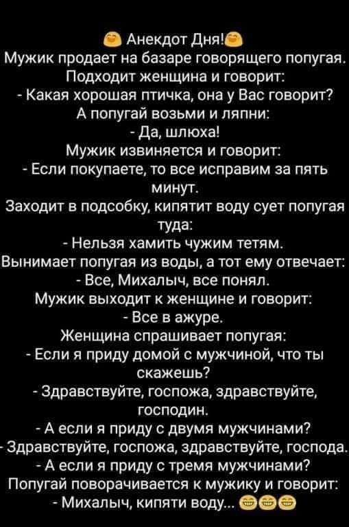 Анекдот ДНЯ Мужик продает на базаре говорящего попугая Подходит женщина и говорит Какая хорошая птичка она у Вас говорит А попугай возьми и ляпни да шлюха Мужик извиняется и говорит Если покупаете то все исправим за пять минут Заходит в подсобку кипятит воду сует попугая ТУда Нельзя хамить чужим тетям Вынимает попугая из воды а тот ему отвечает Все Михалыч все понял Мужик выходит к женщине и говор