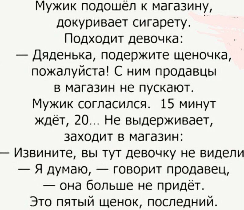 Мужик подошёл к магазину докуривает сигарету Подходит девочка Дяденька подержите щеночка пожалуйста С ним продавцы в магазин не пускают Мужик согласился 15 минут ждет 20 Не выдерживает заходит в магазин Извините вы тут девочку не видели Я думаю говорит продавец она больше не придёт Это пятый щенок последний