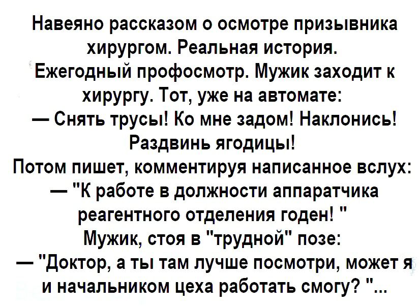Навеяно рассказом о осмотре призывника хирургом Реальная история Ежегодный профосмотр Мужик заходит к хирургу Тот уже на автомате Снять трусы Ко мне задом Наклонись Раздвинь ягодицы Потом пишет комментируя написанное вслух К работе в должности аппаратчика реагентного отделения годен Мужик стоя в трудной позе Доктор а ты там лучше посмотри может я и начальником цеха работать смогу