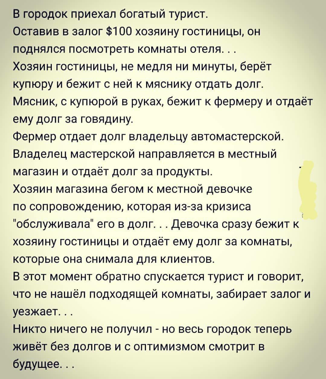 В городок приехал богатый турист Оставив в залог 100 хозяину гостиницы он поднялся посмотреть комнаты отеля Хозяин гостиницы не медля ни минуты берёт купюру и бежит с ней к мяснику отдать долг Мясник с купюрой в руках бежит к фермеру и отдаёт ему долг за говядину Фермер отдает долг владельцу автомастерской Владелец мастерской направляется в местный магазин и отдаёт долг за продукты Хозяин магазина