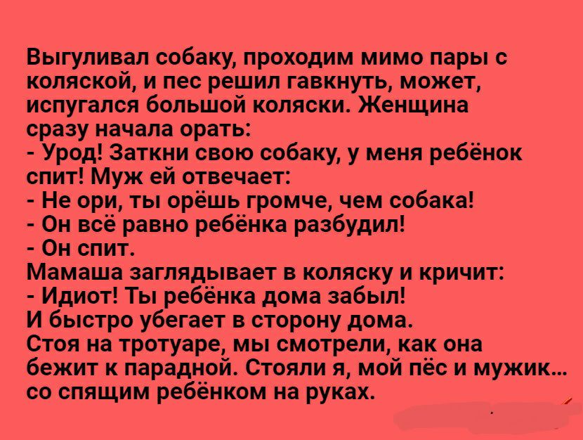 Выгуливал собаку проходим мимо пары с коляской и лес решил гавкнуть может испугался большой коляски Женщина сразу начала орать Урод Заткни свою собаку у меня ребёнок спит Муж ей отвечает Не ори ты орёшь громче чем собака Он всё равно ребёнка разбудил Он спит Мамаша заглядывает в коляску и кричит Идиот Ты ребёнка дома забыл И быстро убегает в сторону дома Стоя на тротуаре мы смотрели как она бежит 