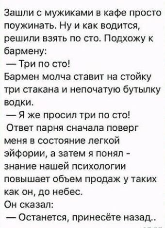 Зашли мужиками в кафе просто поужинать Ну и как водится решили взять по сто Подхожу к бармену Три по сто Бармен молча ставит на стойку три стакана и непочатую бутылку водки Я же просил три по сто Ответ парня сначала поверг меня в состояние легкой эйфории а затем я понял знание нашей психологии повышает объем продаж у таких как он до небес Он сказал Останется принесёте назад