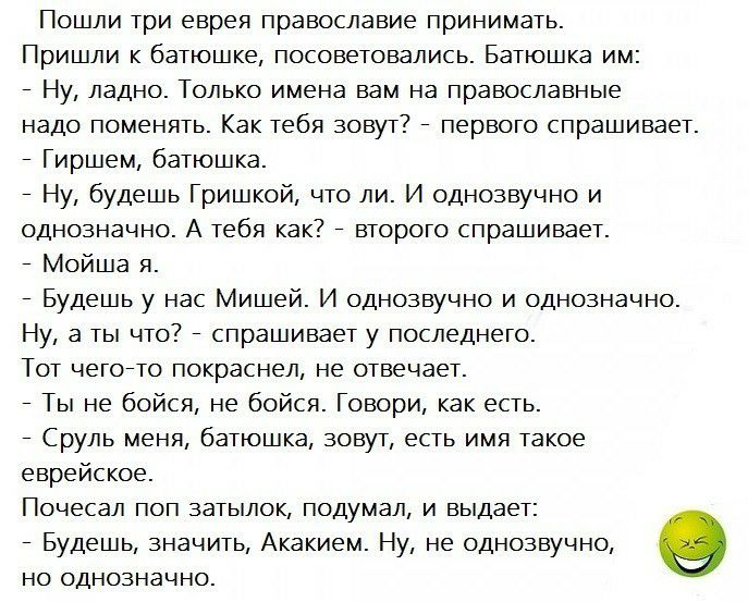 Пошли три еврея православие принимать Пришли к батюшке посоветовались Батюшка им Ну ладно Только имена вам на православные надо поменять Как тебя зовут первого спрашивает Гиршем батюшка Ну будешь Гришкой что ли И однозвучно и однозначно А тебя как второго спрашивает Мойша я Будешь у нас Мишей И однозвучно и однозначно Ну а ты что спрашивает у последнего Тот чегоето покраснел не отвечает Ты не бойс