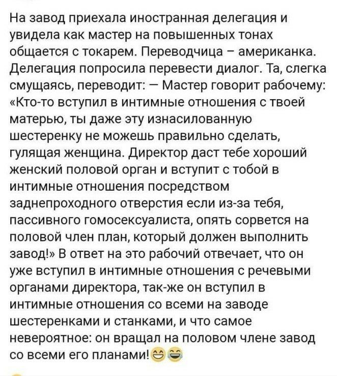 На завод приехала иностранная делегация и увидела как мастер на повышенных тонах общается с токарем Переводчица американка Делегация попросила перевести диалог Та слегка смущаясь переводит Мастер говорит рабочему Кто то вступил в интимные отношения с твоей матерью ты даже эту изнасилованную шестеренку не можешь правильно сделать гулящая женщина директор даст тебе хороший женский половой орган и вс