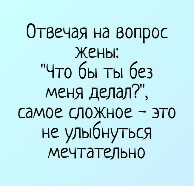 Отвечая на вопрос Жены Что бы ты без меня делал самое сложное это не улыбнуться мечтательно