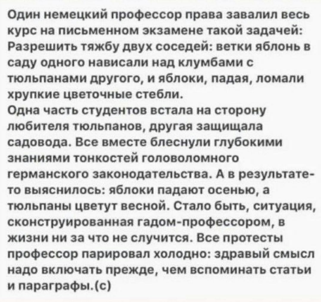 Один немецкий профессор права завалил весь курс на письменном экзамене такой задачей Разрешить тяжбу двух соседей ветки яблонь в саду одного нависали над клумбами с тюльпанами другого и яблоки падая ломали хрупкие цветочные стебли Одна часть студентов встала на сторону любителя тюльпанов другая защищала садовода Все вместе блеснули глубокими знаниями тонкостей головоломного германского законодател