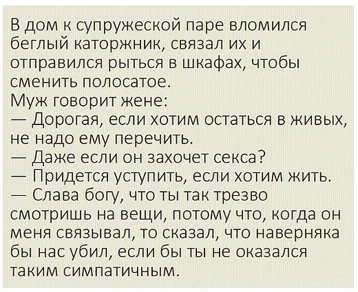 В дом к супружеской паре вломился беглый каторжник связал их и отправился рыться в шкафах чтобы сменить полосатое Муж говорит жене Дорогая если хотим остаться в живых не надо ему перечить Даже если он захочет секса Придется уступить если хотим жить Слава богу что ты так трезво смотришь на вещи потому что когда он меня связывал то сказал что наверняка бы нас убил если бы ты не оказался таким симпат