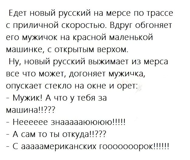 Едет новый русский на мерсе по трассе с приличной скоростью Вдруг обгоняет его мужичок на красной маленькой машинке с открытым верхом Ну новый русский выжимает из мерса все что может догоняет мужичка опускает стекло на окне и орет _ Мужик А что у тебя за машина _ Нееееее знаааааюююю _ А сам то ты откуда _ С ааааамериканских гооооооорок