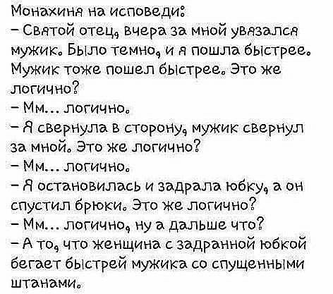 Монахиня на исповеди  сватой отец, вчера за мной увязался мужик» было темно, и я пошла быстрее, мужик тоже пошелл быстрее, это же. Логично?  Мм... Логично,  а свернула в сторону, мужик свернул за мной. Это же логично?  Мм... Логично,  я остановилось и задрала юбку, а он спустил брюки. Это же логично?  Мм... Логично, ну а дальше что? А то, что женщина с задранной юбкой бегает быстрей мужика со спущенными штанами,