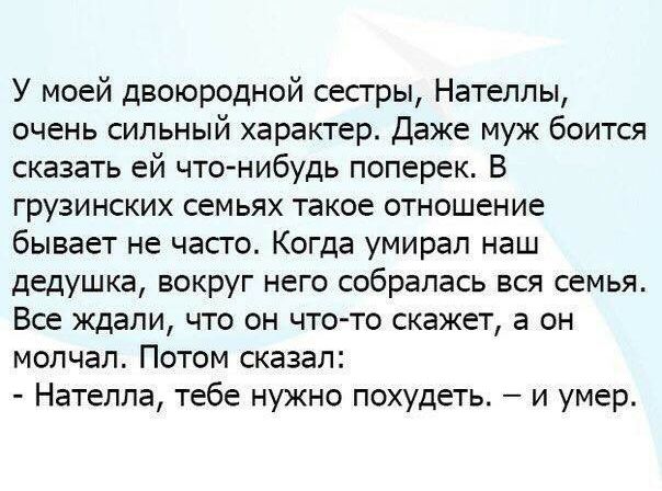 У моей двоюродной сестры, нателлы, очень сильный характер. Даже муж боится сказать ей чтонибудь поперек. В грузинских семьях такое отношение бывает не часто. Когда умирал наш дедушка, вокруг него собралась вся семья. Все ждали, что он чтото скажет, а он молчал. Потом сказал:  нателла, тебе нужно похудеть.  И умер.