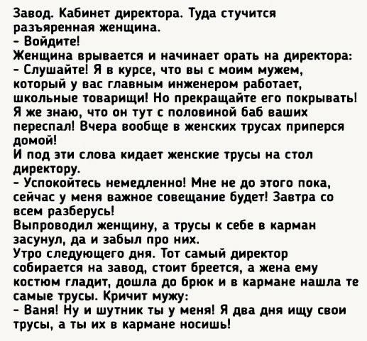 Завод. Кабинет директора. Туда стучится разъяренная женщина.  Войдите! Женщина врывается и начинает орать на директора:  слушайте! Я в курсе, что вы с моим мужем, который у вас главным инженером работает, школьные товарищи! Но прекращайте его покрывать! Я же знаю, что он тут с половиной баб ваших переспал! Вчера вообще в женских трусах приперся домой! И под эти слова кидает женские трусы на стол директору.  Успокойтесь немедленно! Мне не до этого пока, сейчас у меня важное совещание будет! Завтра со всем разберусь! Выпроводил женщину, а трусы к себе в карман засунул, да и забыл про них. Утро следующего дня. Тот самый директор собирается на завод, стоит бреется, а жена ему костюм гладит, дошла до брюк и в кармане нашла те самые трусы. Кричит мужу:  ваня! Ну и шутник ты у меня! Я два дня ищу свои трусы, а ты их в кармане носишь!