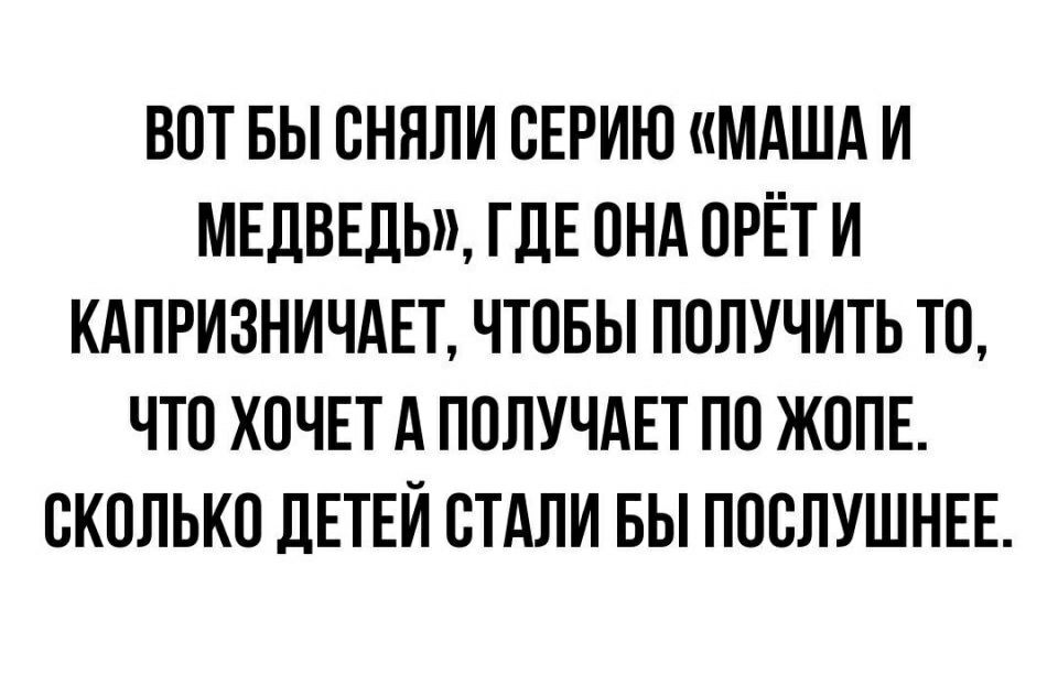 ВОТ БЫ ОНЯЛИ ОЕРИЮ МАША И МЕДВЕДЬ ГДЕ ОНА ОРЕТ И КАПРИЗНИЧАЕТ ЧТОБЫ ПОЛУЧИТЬ ТО ЧТО ХОЧЕТ А ПОЛУЧАЕТ ПО ЖОПЕ ОКОЛЬКО ДЕТЕЙ СТАЛИ БЫ ПООЛУШНЕЕ