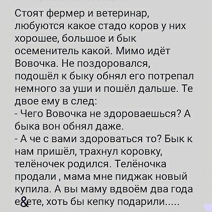 Стоят фермер и ветеринар, любуются какое стадо коров у них хорошее, большое и бык осеменитель какой. Мимо идёт вовочка. Не поздоровался, подошёл к быку обнял его потрепал немного за уши и пошёл дальше. Те двое ему в след:  чего вовочка не здороваешься? А быка вон обнял даже.  А че свами здороваться то? Бык к нам пришёл, трахнул коровку, телёночек родился. Телёночка продали  мама мне пиджак новый купила. А вы маму вдвоём два года еёете, хоть бы кепку подарили.