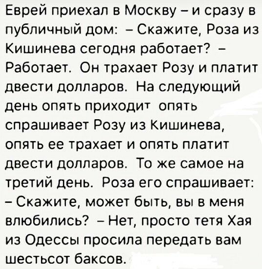 Еврей приехал в Москву и сразу публичный дом Скажите Роза из Кишинева сегодня работает Работает Он трахает Розу и платит двести долларов На следующий день опять приходит опять спрашивает Розу из Кишинева опять ее трахает и опять платит двести долларов То же самое на третий день Роза его спрашивает Скажите может быть вы в меня влюбились Нет просто тетя Хая из Одессы просила передать вам шестьсот ба