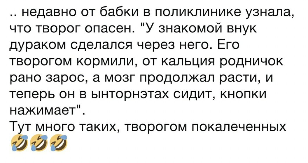 недавно от бабки в поликлинике узнала что творог опасен У знакомой внук дураком сделался через него Его творогом кормили от кальция родничок рано зарос а мозг продолжал расти и теперь он в ынторнэтах сидит кнопки нажимает Ту т много таких творогом покалеченных