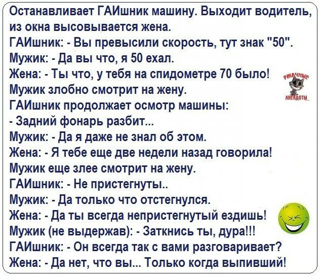 Останавливает ГАИшник машину Выходит водитель из окна высовывается жена ГАИшник Вы превысили скорость тут знак 50 Мужик да вы что я 50 ехал Жена Ты что у тебя на спидометре 70 было ч Мужик злобно смотрит на жену ГАИшник продолжает осмотр машины Задний фонарь разбит Мужик да я даже не знал об этом Жена Я тебе еще две недели назад говорила Мужик еще злее смотрит на жену ГАИшник Не пристегнуты Мужик 