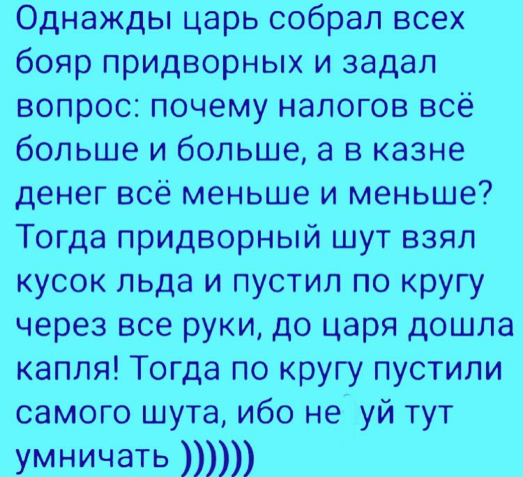 Однажды царь собрал всех бояр придворных и задал вопрос почему налогов всё больше и больше а в казне денег всё меньше и меньше Тогда придворный шут взял кусок льда и пустил по кругу через все руки до царя дошла капля Тогда по кругу пустили самого шута ибо не уй тут умничать