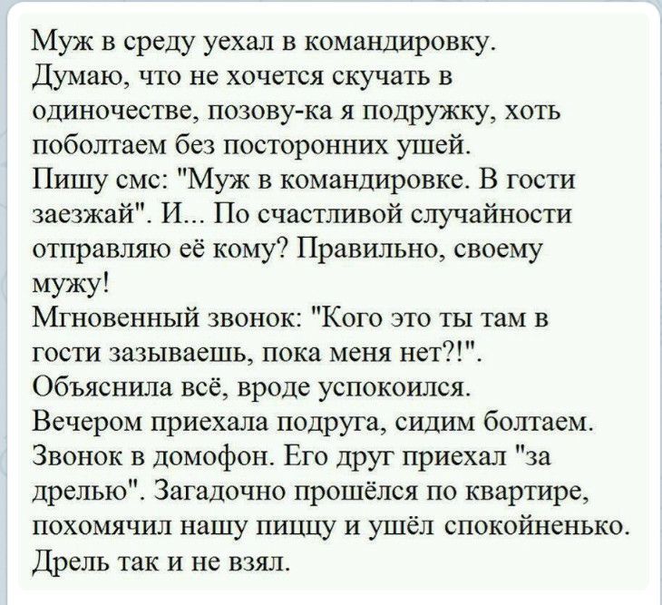 Муж в среду уехал в командировку Думаю что не хочется скучать в одиночестве позову ка я подружку хоть поболтаем без посторонних ушей Пишу смс Муж в командировке В гости заезжай И По счастливой случайности отправляю её кому Правильно своему мужу Мгновенный звонок Кого это ты там в гости 3азываешь пока меня нет Объяснила всё вроде успокоился Вечером приехала подруга сидим болтаем Звонок в домофон Ег