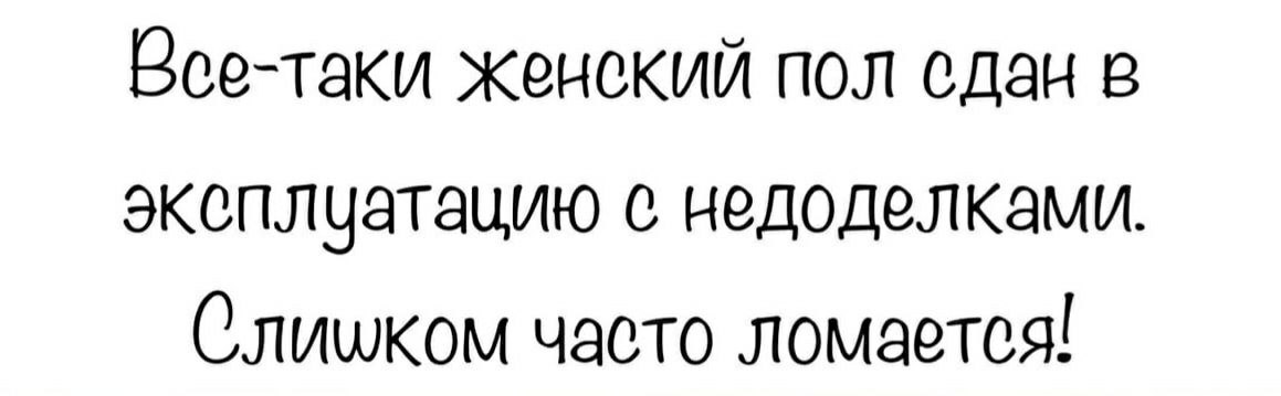 Всетаки женский пол сдан в эксплуатацию с недоделками. Слишком часто ломается!