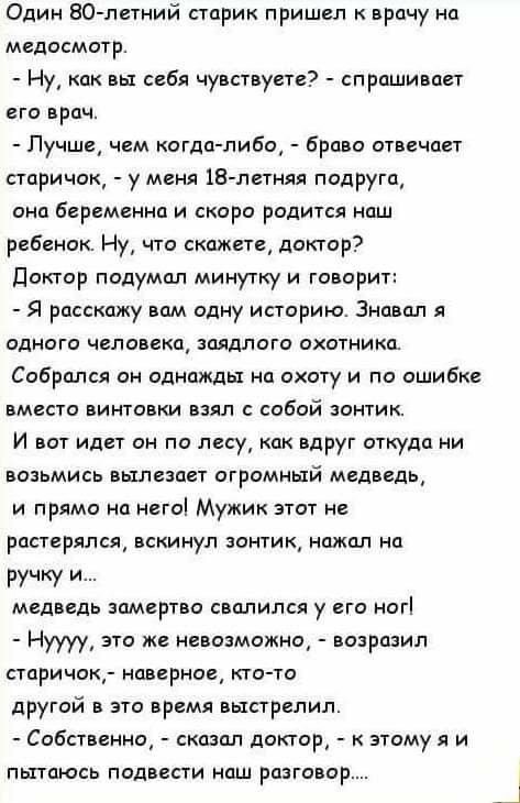 Один 80 летний старик пришел к врачу на медосмотр Ну как вы себя чувствуете спрашивает его врач Лучше чем когда либо браво отвечает старичок у меня 18 летняя подруга она беременна и скоро родится наш ребенок Ну что скажете доктор доктор подумал минутку и говорит Я расскажу вам одну историю Знавал я одного человека заядлого охотника Собрался он однажды на охоту и по ошибке вместо винтовки взял с со