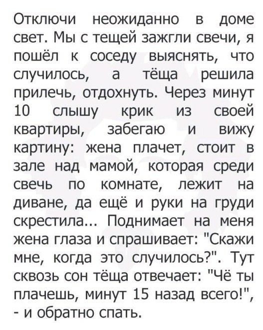 Отключи неожиданно в доме свет Мы с тещей зажгли свечи я пошёл к соседу выяснять что случилось а тёща решила прилечь отдохнуть Через минут 10 слышу крик из своей квартиры забегаю и вижу картину жена плачет стоит в зале над мамой которая среди свечь по комнате лежит на диване да ещё и руки на груди скрестила Поднимает на меня жена глаза и спрашивает Скажи мне когда это случилось Тут сквозь сон тёща