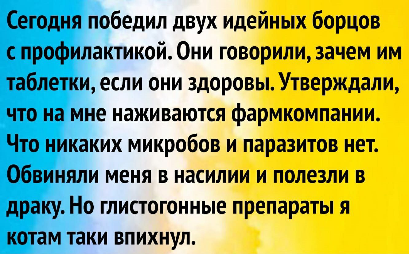 Сегодня победил двух идейных борцов с профилактикой Они говорили зачем им таблетки если они здоровы Утверждали что на мне наживаются фармкомпании Что никаких микробов и паразитов нет Обвиняли меня в насилии и полезли в драку Но глистогонные препараты я котам таки впихнул