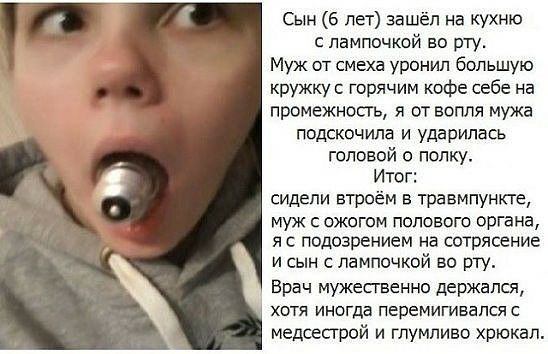 Сын 6 лет зашёл на кухню лампочкой во рту Муж от смеха уронил большую кружку горячим кофе себе на промежносгь я от вопля мужа подскочила и ударилась головой о полку Итог сидели втроём в травмпункте муж с ожогом полового органа я с подозрением на сотрясение и сын лампочкой во рту Врач мужесгвенно держался ХОТЯ ИНОГДЕ перемигивапся С медсестрой и гпумпиво хрюкал