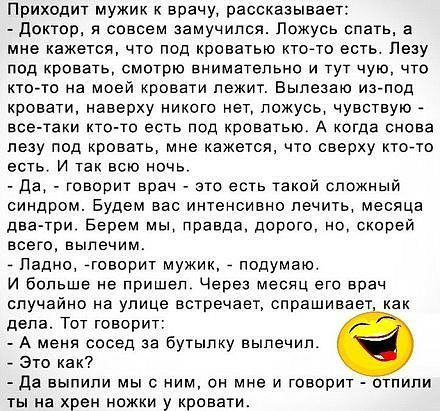 Приходит мужик к врачу, рассказывает:  доктор, я совсем замучился. Ложусь спать, а мне кажется, что под кроватью ктото есть. Лезу под кровать, смотрю внимательно и тут чую, что ктото на моей кровати лежит. Вылезаю изпод. Кровати, наверху никого нет, ложусь, чувствую  всетаки ктото есть под кроватью. А когда снова лезу под кровать, мне кажется, что сверху ктото есть. И так всю ночь  да,  говорит врач  это есть такой сложный синдром. Будем вас интенсивно лечить, месяца дватри. Берем мы, правда, дорого, но, скорей всего, вылечим.  Ладно, говорит мужик,  подумаю и больше не пришел. Через месяц его врач. Случайно на улице встречает, спрашивает, как дела. Тот говорит:  а меня сосед за бутылку вылечил.  Это как?  Да выпили мы с ним, он мне и говорит  отпили ты на хрен ножки у кровати.