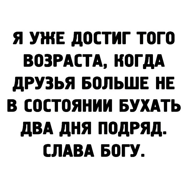 Я УЖЕ дОСТИГ ТОГО ВОЗРАСТА КОГДА дРУЗЬЯ БОЛЬШЕ НЕ В СОСТОЯНИИ БУХАТЬ дВА дНЯ ПОДРЯД СЛАВА БОГУ